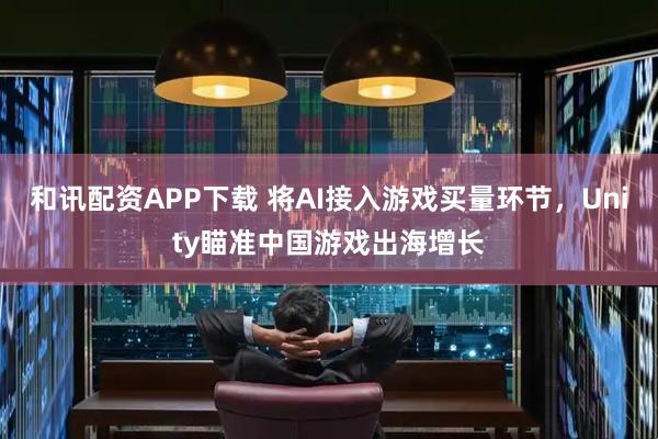 和讯配资APP下载 将AI接入游戏买量环节，Unity瞄准中国游戏出海增长