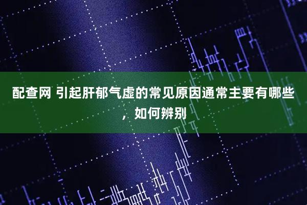 配查网 引起肝郁气虚的常见原因通常主要有哪些，如何辨别