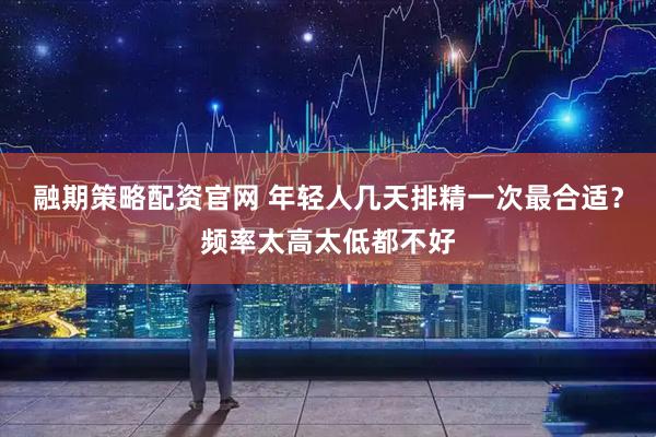 融期策略配资官网 年轻人几天排精一次最合适？频率太高太低都不好