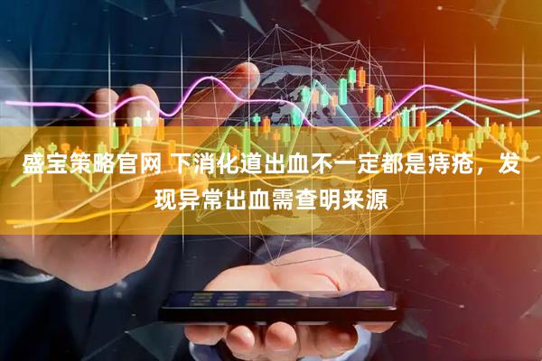 盛宝策略官网 下消化道出血不一定都是痔疮，发现异常出血需查明来源
