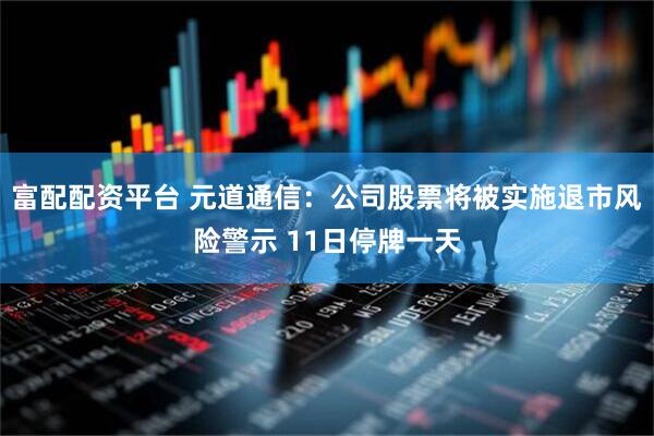 富配配资平台 元道通信：公司股票将被实施退市风险警示 11日停牌一天