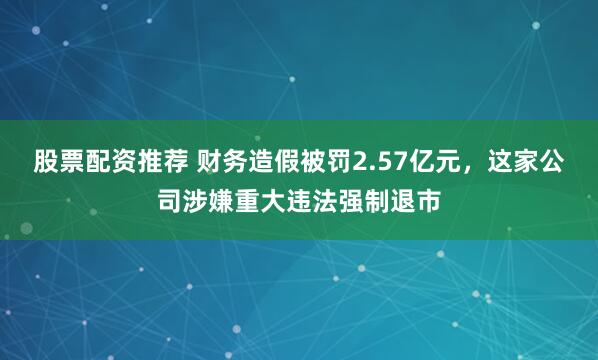 股票配资推荐 财务造假被罚2.57亿元，这家公司涉嫌重大违法强制退市