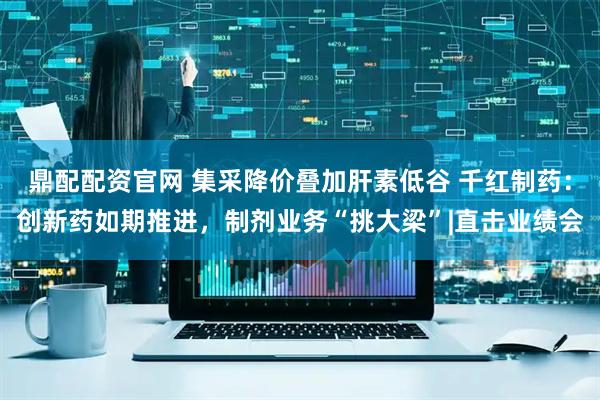鼎配配资官网 集采降价叠加肝素低谷 千红制药：创新药如期推进，制剂业务“挑大梁”|直击业绩会