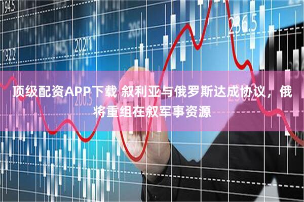 顶级配资APP下载 叙利亚与俄罗斯达成协议，俄将重组在叙军事资源