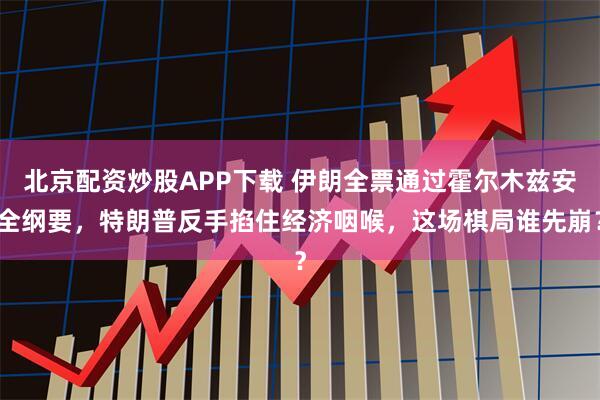 北京配资炒股APP下载 伊朗全票通过霍尔木兹安全纲要，特朗普反手掐住经济咽喉，这场棋局谁先崩？