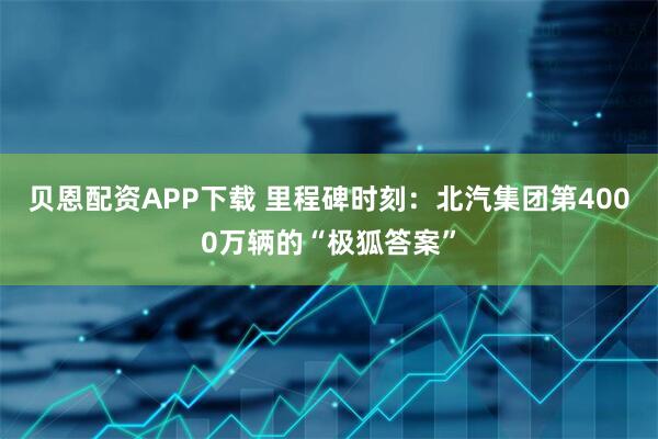 贝恩配资APP下载 里程碑时刻：北汽集团第4000万辆的“极狐答案”
