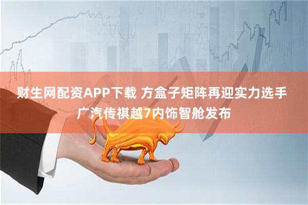 财生网配资APP下载 方盒子矩阵再迎实力选手 广汽传祺越7内饰智舱发布