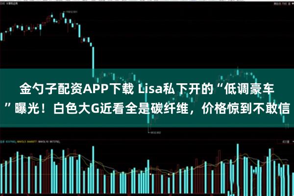 金勺子配资APP下载 Lisa私下开的“低调豪车”曝光！白色大G近看全是碳纤维，价格惊到不敢信