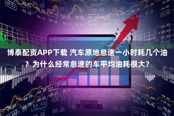 博泰配资APP下载 汽车原地怠速一小时耗几个油？为什么经常怠速的车平均油耗很大？