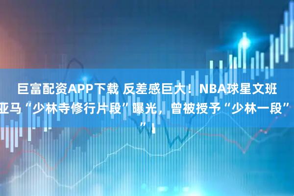 巨富配资APP下载 反差感巨大！NBA球星文班亚马“少林寺修行片段”曝光，曾被授予“少林一段”！