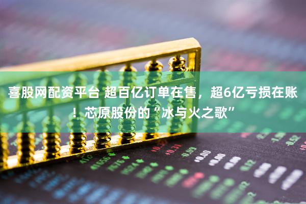 喜股网配资平台 超百亿订单在售，超6亿亏损在账！芯原股份的“冰与火之歌”