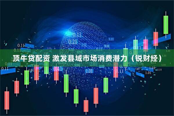 顶牛贷配资 激发县域市场消费潜力（锐财经）