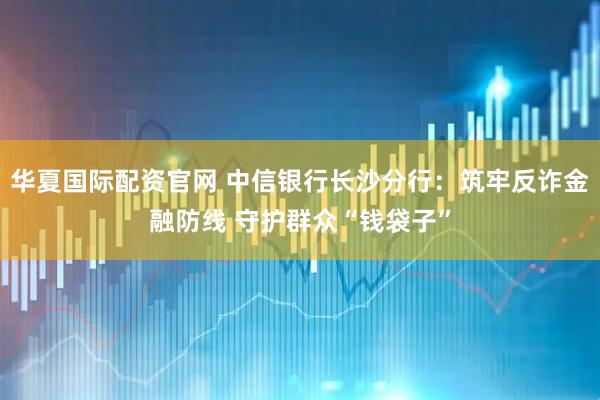 华夏国际配资官网 中信银行长沙分行：筑牢反诈金融防线 守护群众“钱袋子”