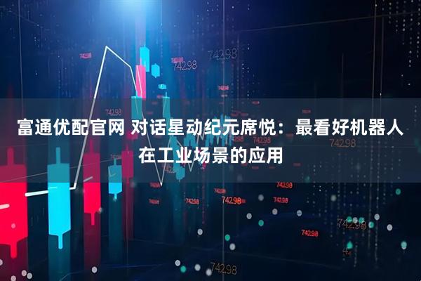 富通优配官网 对话星动纪元席悦：最看好机器人在工业场景的应用