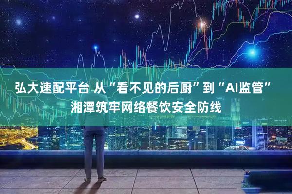 弘大速配平台 从“看不见的后厨”到“AI监管” 湘潭筑牢网络餐饮安全防线